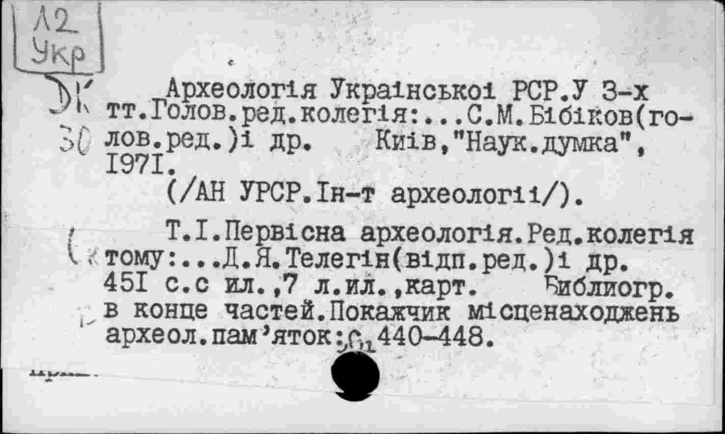 ﻿j/ Археологія Української PCP.У 3-х
•' тт.Голов.ред.колегія: ♦. .С.М.Бібіков(го-
’>f лов.ред.)1 др.	Київ,"Наук.думка”,
1971.
(/АН УРСР.Ін-т археології/).
> T.І.Первісна археологія.Ред.колегія І і/тому:...Д.Я.Телегін(відп.ред.)і др.
451 с.с ил. ,7 л.ил.,карт. Библиогр. в конце частей.Покажчик місценаходжень архе ол. пам ’яток :_,р,г440-448.